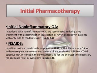 •Initial Noninflammatory OA:
In patients with noninflammatory OA, we recommend initiating drug
treatment with acetaminophen (paracetamol, APAP, especially in patients
with only mild to moderate pain (Grade 1A).
• NSAIDS:
In patients with an inadequate response to APAP, with inflammatory OA, or
with severe pain, we recommend the use of a nonselective NSAID or COX-2
selective NSAID (coxib) in the lowest dose and for the shortest time necessary
for adequate relief or symptoms (Grade 1B).
25
 