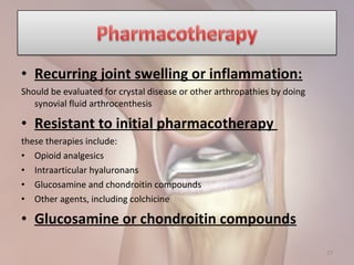 • Recurring joint swelling or inflammation:
Should be evaluated for crystal disease or other arthropathies by doing
synovial fluid arthrocenthesis
• Resistant to initial pharmacotherapy
these therapies include:
• Opioid analgesics
• Intraarticular hyaluronans
• Glucosamine and chondroitin compounds
• Other agents, including colchicine
• Glucosamine or chondroitin compounds
27
 