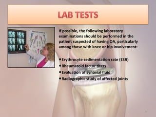 8
If possible, the following laboratory
examinations should be performed in the
patient suspected of having OA, particularly
among those with knee or hip involvement:
●Erythrocyte sedimentation rate (ESR)
●Rheumatoid factor titers
●Evaluation of synovial fluid
●Radiographic study of affected joints
 