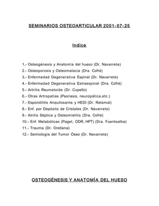 SEMINARIOS OSTEOARTICULAR 2001- 07- 25
Indice
1.- Osteogénesis y Anatomía del hueso (Dr. Navarrete)
2.- Osteoporosis y Osteomalacia (Dra. Cofré)
3.- Enfermedad Degenerativa Espinal (Dr. Navarrete)
4.- Enfermedad Degenerativa Extraespinal (Dra. Cofré)
5.- Artritis Reumatoide (Dr. Cupello)
6.- Otras Artropatías (Psoriasis, neuropática,etc.)
7.- Espondilitis Anquilosante y HEDI (Dr. Retamal)
8.- Enf. por Depósito de Cristales (Dr. Navarrete)
9.- Atritis Séptica y Osteomielitis (Dra. Cofré)
10.- Enf. Metabólicas (Paget, ODR, HPT) (Dra. Fuentealba)
11.- Trauma (Dr. Orellana)
12.- Semiología del Tumor Óseo (Dr. Navarrete)
OSTEOGÉNESIS Y ANATOMÍA DEL HUESO
 
