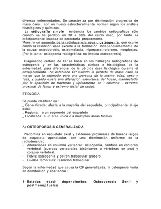 diversas enfermedades. Se caracteriza por disminución progresiva de
masa ósea , con un hueso estructuralmente normal según los análisis
histológicos y químicos.
La radiografía simple evidencia los cambios radiográficos sólo
cuando se ha perdido un 30 a 50% del calcio óseo, por tanto es
prácticamente incapaz de detectarla precozmente.
Muestra un aumento de la radiolucencia ósea u osteopenia , que ocurre
cundo la resorción ósea excede a la formación, independientemente de
la causa: osteoporosis, osteomalacia, hiperparatiroidismo, neoplasias.
(Por lo tanto, osteopenia radiográfica no implica osteoporosis).
Diagnóstico certero de OP se basa en los hallazgos radiográficos de
osteopenia y en las características clínicas e histológicas de la
enfermedad, para diferenciar de la pérdida ósea fisiológica durante el
envejecimiento. Se establece OP cuando la pérdida de masa ósea es
mayor que la estimada para una persona de la misma edad, sexo y
raza, y cuando existe una alteración estructural del hueso, manifestada
por la aparición de fracturas ( típicamente en : columna , extremo
proximal de fémur y extremo distal de radio).
ETIOLOGÍA.
Se puede clasificar en :
_ Generalizada: afecta a la mayoría del esqueleto, principalmente al eje
axial.
_ Regional: a un segmento del esqueleto
_ Localizada: a un área única o a múltiples áreas focales.
A) OSTEOPOROSIS GENERALIZADA
Predomina en esqueleto axial y extremos proximales de huesos largos
de esqueleto apendicular, con una disminución uniforme de la
radiodensidad:
- Alteraciones en columna vertebral: osteopenia, cambios en contorno
vertebral (cuerpos vertebrales bicóncavos o vértebras en pez) y
colapso vertebral.
- Pelvis: osteopenia y patrón trabecular grosero
- Cuellos femorales: resorción trabecular
Según la enfermedad que causa la OP generalizada, la osteopenia varía
en distribución y apariencia :
1- Estados edad- dependien tes: Osteoporosis Senil y
postme no páusica .
 