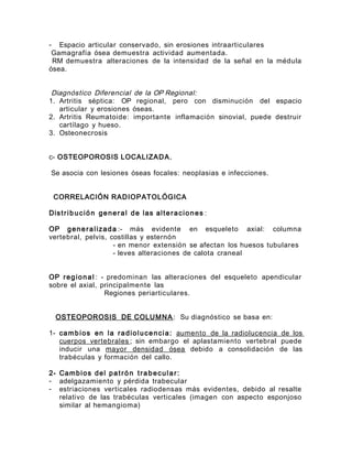 - Espacio articular conservado, sin erosiones intraarticulares
Gamagrafía ósea demuestra actividad aumentada.
RM demuestra alteraciones de la intensidad de la señal en la médula
ósea.
Diagnóstico Diferencial de la OP Regional:
1. Artritis séptica: OP regional, pero con disminución del espacio
articular y erosiones óseas.
2. Artritis Reumatoide: importante inflamación sinovial, puede destruir
cartílago y hueso.
3. Osteonecrosis
c- OSTEOPOROSIS LOCALIZADA.
Se asocia con lesiones óseas focales: neoplasias e infecciones.
CORRELACIÓN RADIOPATOLÓGICA
Distrib ución general de las alteraciones :
OP generalizada :- más evidente en esqueleto axial: columna
vertebral, pelvis, costillas y esternón
- en menor extensión se afectan los huesos tubulares
- leves alteraciones de calota craneal
OP regional : - predominan las alteraciones del esqueleto apendicular
sobre el axial, principalmente las
Regiones periarticulares.
OSTEOPOROSIS DE COLUMNA : Su diagnóstico se basa en:
1- cambios en la radiolucencia: aumento de la radiolucencia de los
cuerpos vertebrales ; sin embargo el aplastamiento vertebral puede
inducir una mayor densidad ósea debido a consolidación de las
trabéculas y formación del callo.
2- Cambios del patrón trabecular:
- adelgazamiento y pérdida trabecular
- estriaciones verticales radiodensas más evidentes, debido al resalte
relativo de las trabéculas verticales (imagen con aspecto esponjoso
similar al hemangioma)
 