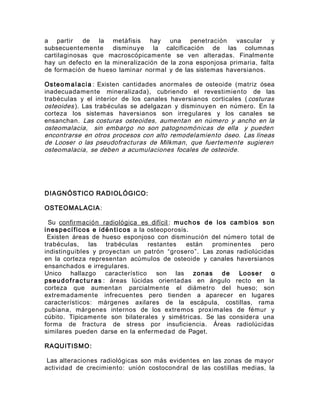 a partir de la metáfisis hay una penetración vascular y
subsecuentemente disminuye la calcificación de las columnas
cartilaginosas que macroscópicamente se ven alteradas. Finalmente
hay un defecto en la mineralización de la zona esponjosa primaria, falta
de formación de hueso laminar normal y de las sistemas haversianos.
Osteomalacia : Existen cantidades anormales de osteoide (matriz ósea
inadecuadamente mineralizada), cubriendo el revestimiento de las
trabéculas y el interior de los canales haversianos corticales ( costuras
osteoides ). Las trabéculas se adelgazan y disminuyen en número. En la
corteza los sistemas haversianos son irregulares y los canales se
ensanchan. Las costuras osteoides, aumentan en número y ancho en la
osteomalacia, sin embargo no son patognomónicas de ella y pueden
encontrarse en otros procesos con alto remodelamiento óseo. Las líneas
de Looser o las pseudofracturas de Milkman, que fuertemente sugieren
osteomalacia, se deben a acumulaciones focales de osteoide.
DIAGNÓSTICO RADIOLÓGICO:
OSTEOMALACIA:
Su confirmación radiológica es difícil : muchos de los cambios son
inespecíficos e idén ticos a la osteoporosis.
Existen áreas de hueso esponjoso con disminución del número total de
trabéculas, las trabéculas restantes están prominentes pero
indistinguibles y proyectan un patrón “grosero”. Las zonas radiolúcidas
en la corteza representan acúmulos de osteoide y canales haversianos
ensanchados e irregulares.
Unico hallazgo característico son las zonas de Looser o
pseudofractu ras : áreas lúcidas orientadas en ángulo recto en la
corteza que aumentan parcialmente el diámetro del hueso; son
extremadamente infrecuentes pero tienden a aparecer en lugares
característicos: márgenes axilares de la escápula, costillas, rama
pubiana, márgenes internos de los extremos proximales de fémur y
cúbito. Típicamente son bilaterales y simétricas. Se las considera una
forma de fractura de stress por insuficiencia. Áreas radiolúcidas
similares pueden darse en la enfermedad de Paget.
RAQUITISMO:
Las alteraciones radiológicas son más evidentes en las zonas de mayor
actividad de crecimiento: unión costocondral de las costillas medias, la
 