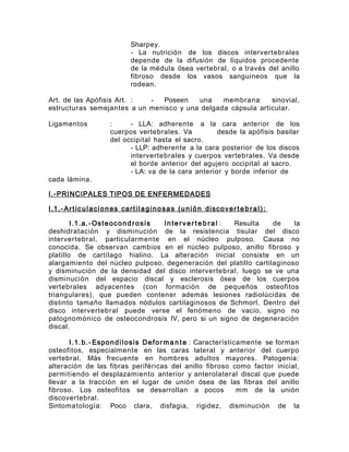 Sharpey.
- La nutrición de los discos intervertebrales
depende de la difusión de líquidos procedente
de la médula ósea vertebral, o a través del anillo
fibroso desde los vasos sanguineos que la
rodean.
Art. de las Apófisis Art. : - Poseen una membrana sinovial,
estructuras semejantes a un menisco y una delgada cápsula articular.
Ligamentos : - LLA: adherente a la cara anterior de los
cuerpos vertebrales. Va desde la apófisis basilar
del occipital hasta el sacro.
- LLP: adherente a la cara posterior de los discos
intervertebrales y cuerpos vertebrales. Va desde
el borde anterior del agujero occipital al sacro.
- LA: va de la cara anterior y borde inferior de
cada lámina.
I.-PRINCIPALES TIPOS DE ENFERMEDADES
I.1.-Articulaciones cartilaginosas (unión discoverte b ral):
I.1.a.-Osteocondrosis Interver te b ral : Resulta de la
deshidratación y disminución de la resistencia tisular del disco
intervertebral, particularmente en el núcleo pulposo. Causa no
conocida. Se observan cambios en el núcleo pulposo, anillo fibroso y
platillo de cartílago hialino. La alteración inicial consiste en un
alargamiento del núcleo pulposo, degeneración del platillo cartilaginoso
y disminución de la densidad del disco intervertebral, luego se ve una
disminución del espacio discal y esclerosis ósea de los cuerpos
vertebrales adyacentes (con formación de pequeños osteofitos
triangulares), que pueden contener además lesiones radiolúcidas de
distinto tamaño llamados nódulos cartilaginosos de Schmorl. Dentro del
disco intervertebral puede verse el fenómeno de vacío, signo no
patognomónico de osteocondrosis IV, pero si un signo de degeneración
discal.
I.1.b.- Espondilosis Deforma n te : Característicamente se forman
osteofitos, especialmente en las caras lateral y anterior del cuerpo
vertebral. Más frecuente en hombres adultos mayores. Patogenia:
alteración de las fibras periféricas del anillo fibroso como factor inicial,
permitiendo el desplazamiento anterior y anterolateral discal que puede
llevar a la tracción en el lugar de unión ósea de las fibras del anillo
fibroso. Los osteofitos se desarrollan a pocos mm de la unión
discovertebral.
Sintomatología: Poco clara, disfagia, rigidez, disminución de la
 