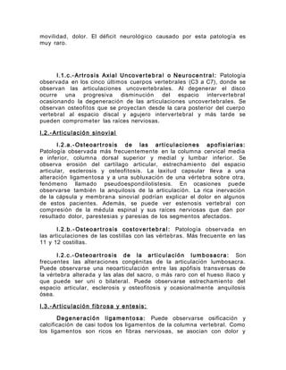 movilidad, dolor. El déficit neurológico causado por esta patología es
muy raro.
I.1.c.-Artrosis Axial Uncoverte b ral o Neurocen tral: Patología
observada en los cinco últimos cuerpos vertebrales (C3 a C7), donde se
observan las articulaciones uncovertebrales. Al degenerar el disco
ocurre una progresiva disminución del espacio intervertebral
ocasionando la degeneración de las articulaciones uncovertebrales. Se
observan osteofitos que se proyectan desde la cara posterior del cuerpo
vertebral al espacio discal y agujero intervertebral y más tarde se
pueden comprometer las raíces nerviosas.
I.2.-Articulación sinovial
I.2.a.-Osteoartrosis de las articulaciones apofisiarias:
Patología observada más frecuentemente en la columna cervical media
e inferior, columna dorsal superior y medial y lumbar inferior. Se
observa erosión del cartílago articular, estrechamiento del espacio
articular, esclerosis y osteofitosis. La laxitud capsular lleva a una
alteración ligamentosa y a una subluxación de una vértebra sobre otra,
fenómeno llamado pseudoespondilolistesis. En ocasiones puede
observarse también la anquilosis de la articulación. La rica inervación
de la cápsula y membrana sinovial podrían explicar el dolor en algunos
de estos pacientes. Además, se puede ver estenosis vertebral con
compresión de la médula espinal y sus raíces nerviosas que dan por
resultado dolor, parestesias y paresias de los segmentos afectados.
I.2.b.- Osteoartrosis costoverte b ral: Patología observada en
las articulaciones de las costillas con las vértebras. Más frecuente en las
11 y 12 costillas.
I.2.c.-Osteoart rosis de la articulación lumbosacra: Son
frecuentes las alteraciones congénitas de la articulación lumbosacra.
Puede observarse una neoarticulación entre las apófisis transversas de
la vértebra alterada y las alas del sacro, o más raro con el hueso iliaco y
que puede ser uni o bilateral. Puede observarse estrechamiento del
espacio articular, esclerosis y osteofitosis y ocasionalmente anquilosis
ósea.
I.3.-Articulación fibrosa y entesis:
Degeneración ligamen tosa: Puede observarse osificación y
calcificación de casi todos los ligamentos de la columna vertebral. Como
los ligamentos son ricos en fibras nerviosas, se asocian con dolor y
 