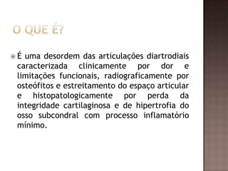 É uma desordem das articulações diartrodiais
 caracterizada clinicamente por dor e
 limitações funcionais, radiograficamente por
 osteófitos e estreitamento do espaço articular
 e histopatologicamente por perda da
 integridade cartilaginosa e de hipertrofia do
 osso subcondral com processo inflamatório
 mínimo.
 