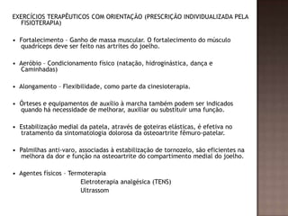 EXERCÍCIOS TERAPÊUTICOS COM ORIENTAÇÃO (PRESCRIÇÃO INDIVIDUALIZADA PELA
  FISIOTERAPIA)

• Fortalecimento – Ganho de massa muscular. O fortalecimento do músculo
  quadríceps deve ser feito nas artrites do joelho.

• Aeróbio – Condicionamento físico (natação, hidroginástica, dança e
  Caminhadas)

• Alongamento – Flexibilidade, como parte da cinesioterapia.

• Órteses e equipamentos de auxílio à marcha também podem ser indicados
  quando há necessidade de melhorar, auxiliar ou substituir uma função.

• Estabilização medial da patela, através de goteiras elásticas, é efetiva no
  tratamento da sintomatologia dolorosa da osteoartrite fêmuro-patelar.

• Palmilhas anti-varo, associadas à estabilização de tornozelo, são eficientes na
  melhora da dor e função na osteoartrite do compartimento medial do joelho.

• Agentes físicos – Termoterapia
                        Eletroterapia analgésica (TENS)
                        Ultrassom
 