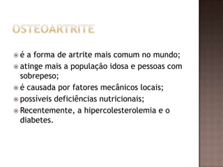 é  a forma de artrite mais comum no mundo;
 atinge mais a população idosa e pessoas com
  sobrepeso;
 é causada por fatores mecânicos locais;
 possíveis deficiências nutricionais;
 Recentemente, a hipercolesterolemia e o
  diabetes.
 