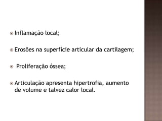  Inflamação    local;

 Erosões   na superfície articular da cartilagem;

   Proliferação óssea;

 Articulação  apresenta hipertrofia, aumento
    de volume e talvez calor local.
 