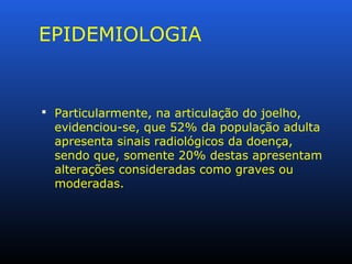 EPIDEMIOLOGIA
 Particularmente, na articulação do joelho,
evidenciou-se, que 52% da população adulta
apresenta sinais radiológicos da doença,
sendo que, somente 20% destas apresentam
alterações consideradas como graves ou
moderadas.
 
