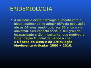 EPIDEMIOLOGIA
 A incidência desta patologia aumenta com a
idade, estimando-se atingir 85% da população
até os 64 anos sendo que, aos 85 anos é ela
universal. Seu impacto social e seu grau de
incapacidade e tão importante, que motivou a
Organização Mundial de Saúde a criar
a Década do Osso e da Articulação –
Movimento Articular 2000 – 2010.
 