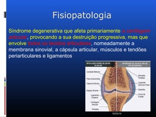 Fisiopatologia
16/03/14
Síndrome degenerativa que afeta primariamente a cartilagem
articular, provocando a sua destruição progressiva, mas que
envolve todos os tecidos articulares, nomeadamente a
membrana sinovial, a cápsula articular, músculos e tendões
periarticulares e ligamentos
 
