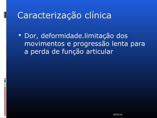 Caracterização clínica
 Dor, deformidade.limitação dos
movimentos e progressão lenta para
a perda de função articular
16/03/14
 