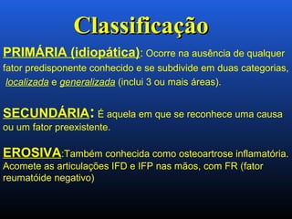 PRIMÁRIA (idiopática): Ocorre na ausência de qualquer
fator predisponente conhecido e se subdivide em duas categorias,
localizada e generalizada (inclui 3 ou mais áreas).
SECUNDÁRIA: É aquela em que se reconhece uma causa
ou um fator preexistente.
EROSIVA:Também conhecida como osteoartrose inflamatória.
Acomete as articulações IFD e IFP nas mãos, com FR (fator
reumatóide negativo)
ClassificaçãoClassificação
 
