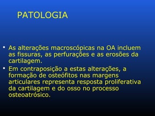 PATOLOGIA
 As alterações macroscópicas na OA incluem
as fissuras, as perfurações e as erosões da
cartilagem.
 Em contraposição a estas alterações, a
formação de osteófitos nas margens
articulares representa resposta proliferativa
da cartilagem e do osso no processo
osteoatrósico.
 