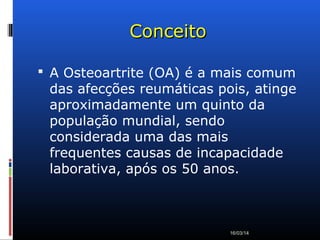 ConceitoConceito
 A Osteoartrite (OA) é a mais comum
das afecções reumáticas pois, atinge
aproximadamente um quinto da
população mundial, sendo
considerada uma das mais
frequentes causas de incapacidade
laborativa, após os 50 anos.
16/03/14
 
