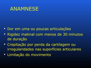 ANAMNESE
 Dor em uma ou poucas articulações
 Rigidez matinal com menos de 30 minutos
de duração
 Crepitação por perda da cartilagem ou
irregularidades nas superfícies articulares
 Limitação do movimento
 