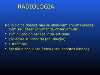 RADIOLOGIA
No início da doença não se observam anormalidades.
Com seu desenvolvimento, observam-se:
 Diminuição do espaço intra-articular
 Esclerose subcondral (eburnação)
 Osteófitos;
 Erosão e anquilose óssea (pseudocistos ósseos).
 