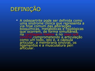 DEFINIÇÃODEFINIÇÃO
 A osteoartrite pode ser definida como
uma síndrome clínica que representa a
via final comum das alterações
bioquímicas, metabólicas e fisiológicas
que ocorrem, de forma simultânea,
na cartilagem hialinacartilagem hialina e no osso subosso sub
condralcondral,comprometendo a articulação
como um todo, isto é, a cápsula
articular, a membrana sinovial, os
ligamentos e a musculatura peri
articular.
 
