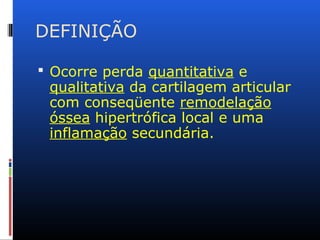 DEFINIÇÃO
 Ocorre perda quantitativa e
qualitativa da cartilagem articular
com conseqüente remodelação
óssea hipertrófica local e uma
inflamação secundária.
 