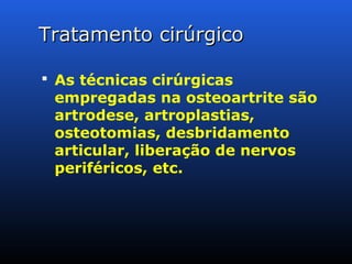 Tratamento cirúrgicoTratamento cirúrgico
 As técnicas cirúrgicas
empregadas na osteoartrite são
artrodese, artroplastias,
osteotomias, desbridamento
articular, liberação de nervos
periféricos, etc.
 
