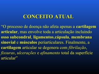 “O processo de doença não afeta apenas a cartilagem
articular, mas envolve toda a articulação incluindo
osso subcondral, ligamentos,cápsula, membrana
sinovial e músculos periarticulares. Finalmente, a
cartilagem articular se degenera com fibrilação,
fissuras, ulcerações e afinamento total da superfície
articular”
CONCEITO ATUALCONCEITO ATUAL
 