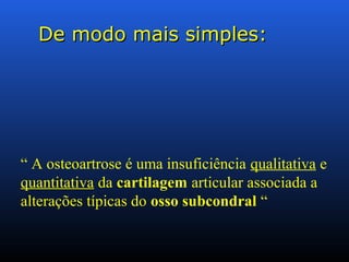 De modo mais simples:De modo mais simples:
“ A osteoartrose é uma insuficiência qualitativa e
quantitativa da cartilagem articular associada a
alterações típicas do osso subcondral “
 