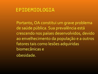 EPIDEMIOLOGIA
Portanto, OA constitui um grave problema
de saúde pública. Sua prevalência está
crescendo nos países desenvolvidos, devido
ao envelhecimento da população e a outros
fatores tais como lesões adquiridas
biomecânicas e
obesidade.
 