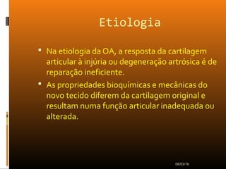 Etiologia
 Na etiologia da OA, a resposta da cartilagem
articular à injúria ou degeneração artrósica é de
reparação ineficiente.
 As propriedades bioquímicas e mecânicas do
novo tecido diferem da cartilagem original e
resultam numa função articular inadequada ou
alterada.
06/03/16
 