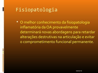 Fisiopatologia
 O melhor conhecimento da fisiopatologia
inflamatória da OA provavelmente
determinará novas abordagens para retardar
alterações destrutivas na articulação e evitar
o comprometimento funcional permanente.
06/03/16
 