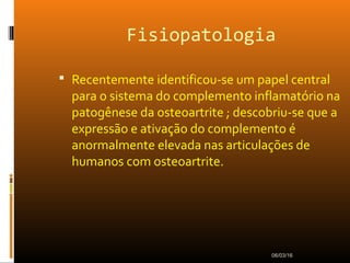 Fisiopatologia
 Recentemente identificou-se um papel central
para o sistema do complemento inflamatório na
patogênese da osteoartrite ; descobriu-se que a
expressão e ativação do complemento é
anormalmente elevada nas articulações de
humanos com osteoartrite.
06/03/16
 