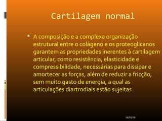 Cartilagem normal
 A composição e a complexa organização
estrutural entre o colágeno e os proteoglicanos
garantem as propriedades inerentes à cartilagem
articular, como resistência, elasticidade e
compressibilidade, necessárias para dissipar e
amortecer as forças, além de reduzir a fricção,
sem muito gasto de energia, a qual as
articulações diartrodiais estão sujeitas
06/03/16
 