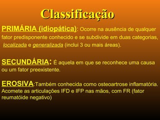 PRIMÁRIA (idiopática): Ocorre na ausência de qualquer
fator predisponente conhecido e se subdivide em duas categorias,
localizada e generalizada (inclui 3 ou mais áreas).
SECUNDÁRIA: É aquela em que se reconhece uma causa
ou um fator preexistente.
EROSIVA:Também conhecida como osteoartrose inflamatória.
Acomete as articulações IFD e IFP nas mãos, com FR (fator
reumatóide negativo)
ClassificaçãoClassificação
 