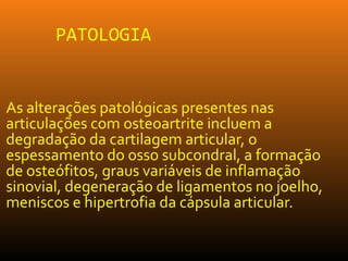 PATOLOGIA
As alterações patológicas presentes nas
articulações com osteoartrite incluem a
degradação da cartilagem articular, o
espessamento do osso subcondral, a formação
de osteófitos, graus variáveis de inflamação
sinovial, degeneração de ligamentos no joelho,
meniscos e hipertrofia da cápsula articular.
 