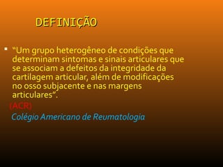DEFINIÇÃODEFINIÇÃO
 “Um grupo heterogêneo de condições que
determinam sintomas e sinais articulares que
se associam a defeitos da integridade da
cartilagem articular, além de modificações
no osso subjacente e nas margens
articulares”.
(ACR)
Colégio Americano de Reumatologia
 