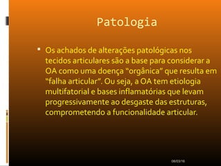 Patologia
 Os achados de alterações patológicas nos
tecidos articulares são a base para considerar a
OA como uma doença “orgânica” que resulta em
“falha articular”. Ou seja, a OA tem etiologia
multifatorial e bases inflamatórias que levam
progressivamente ao desgaste das estruturas,
comprometendo a funcionalidade articular.
06/03/16
 