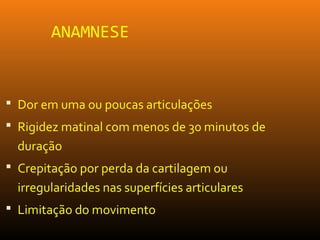 ANAMNESE
 Dor em uma ou poucas articulações
 Rigidez matinal com menos de 30 minutos de
duração
 Crepitação por perda da cartilagem ou
irregularidades nas superfícies articulares
 Limitação do movimento
 