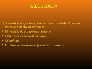 RADIOLOGIA
No início da doença não se observam anormalidades. Com seu
desenvolvimento, observam-se:
 Diminuição do espaço intra-articular
 Esclerose subcondral (eburnação)
 Osteófitos;
 Erosão e anquilose óssea (pseudocistos ósseos).
 