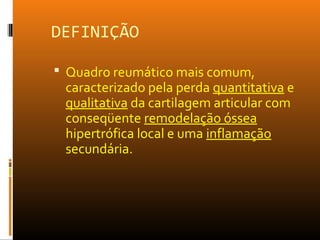DEFINIÇÃO
 Quadro reumático mais comum,
caracterizado pela perda quantitativa e
qualitativa da cartilagem articular com
conseqüente remodelação óssea
hipertrófica local e uma inflamação
secundária.
 