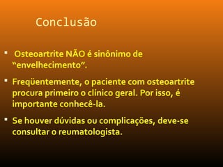 Conclusão
 Osteoartrite NÃO é sinônimo de
“envelhecimento”.
 Freqüentemente, o paciente com osteoartrite
procura primeiro o clínico geral. Por isso, é
importante conhecê-la.
 Se houver dúvidas ou complicações, deve-se
consultar o reumatologista.
 