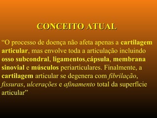 “O processo de doença não afeta apenas a cartilagem
articular, mas envolve toda a articulação incluindo
osso subcondral, ligamentos,cápsula, membrana
sinovial e músculos periarticulares. Finalmente, a
cartilagem articular se degenera com fibrilação,
fissuras, ulcerações e afinamento total da superfície
articular”
CONCEITO ATUALCONCEITO ATUAL
 