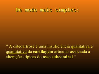 De modo mais simples:De modo mais simples:
“ A osteoartrose é uma insuficiência qualitativa e
quantitativa da cartilagem articular associada a
alterações típicas do osso subcondral “
 