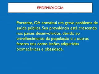EPIDEMIOLOGIA
Portanto, OA constitui um grave problema de
saúde pública. Sua prevalência está crescendo
nos países desenvolvidos, devido ao
envelhecimento da população e a outros
fatores tais como lesões adquiridas
biomecânicas e obesidade.
 