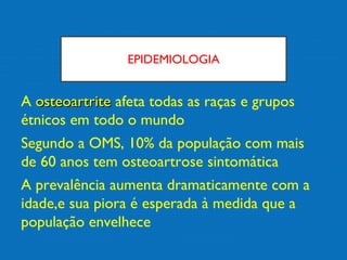 EPIDEMIOLOGIA
A osteoartriteosteoartrite afeta todas as raças e grupos
étnicos em todo o mundo
Segundo a OMS, 10% da população com mais
de 60 anos tem osteoartrose sintomática
A prevalência aumenta dramaticamente com a
idade,e sua piora é esperada à medida que a
população envelhece
 