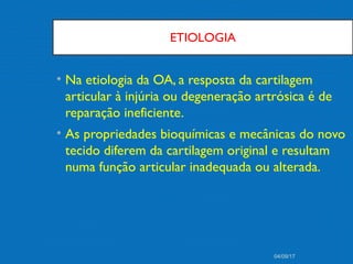 ETIOLOGIA
• Na etiologia da OA, a resposta da cartilagem
articular à injúria ou degeneração artrósica é de
reparação ineficiente.
• As propriedades bioquímicas e mecânicas do novo
tecido diferem da cartilagem original e resultam
numa função articular inadequada ou alterada.
04/09/17
 