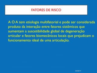 FATORES DE RISCO
A O A tem etiologia multifatorial e pode ser considerada
produto da interação entre fatores sistêmicos que
aumentam a suscetibilidade global de degeneração
articular e fatores biomecânicos locais que prejudicam o
funcionamento ideal de uma articulação.
04/09/17
 