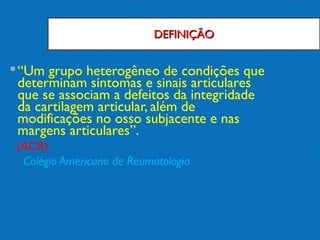 DEFINIÇÃODEFINIÇÃO
“Um grupo heterogêneo de condições que
determinam sintomas e sinais articulares
que se associam a defeitos da integridade
da cartilagem articular, além de
modificações no osso subjacente e nas
margens articulares”.
(ACR)
Colégio Americano de Reumatologia
 