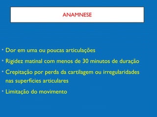 ANAMNESE
• Dor em uma ou poucas articulações
• Rigidez matinal com menos de 30 minutos de duração
• Crepitação por perda da cartilagem ou irregularidades
nas superfícies articulares
• Limitação do movimento
 