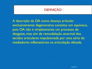 DEFINIÇÃO
A descrição da OA como doença articular
exclusivamente degenerativa constitui um equívoco,
pois OA não é simplesmente um processo de
desgaste, mas sim de remodelação anormal dos
tecidos articulares impulsionada por uma série de
mediadores inflamatórios na articulação afetada.
04/09/17
 