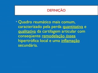 DEFINIÇÃO
• Quadro reumático mais comum,
caracterizado pela perda quantitativa e
qualitativa da cartilagem articular com
conseqüente remodelação óssea
hipertrófica local e uma inflamação
secundária.
 